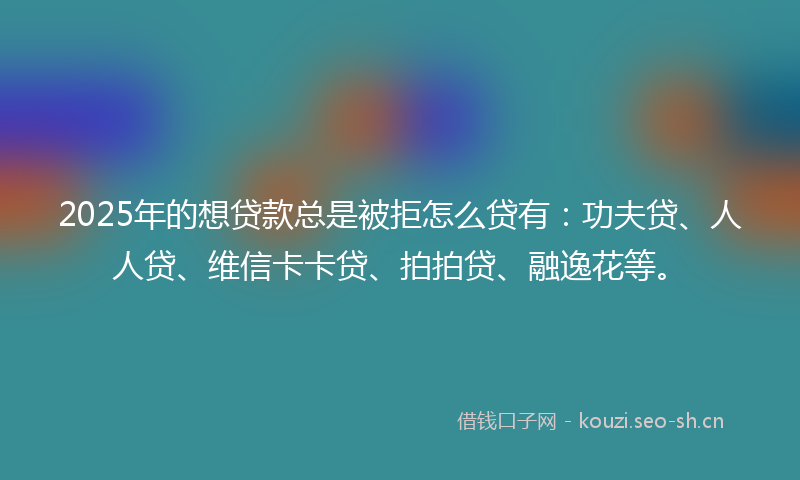 2025年的想贷款总是被拒怎么贷有：功夫贷、人人贷、维信卡卡贷、拍拍贷、融逸花等。