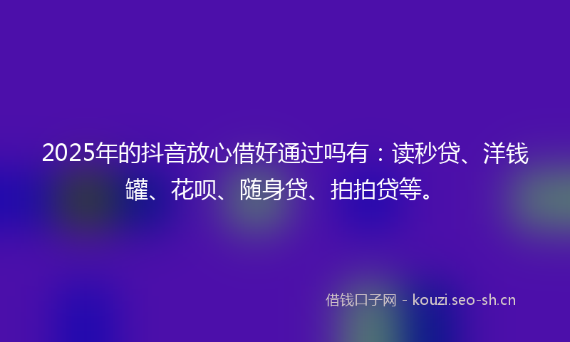 2025年的抖音放心借好通过吗有：读秒贷、洋钱罐、花呗、随身贷、拍拍贷等。