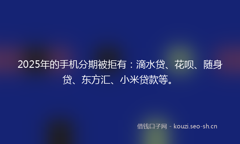 2025年的手机分期被拒有：滴水贷、花呗、随身贷、东方汇、小米贷款等。
