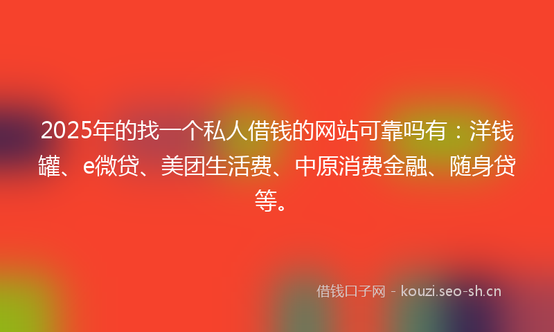 2025年的找一个私人借钱的网站可靠吗有：洋钱罐、e微贷、美团生活费、中原消费金融、随身贷等。