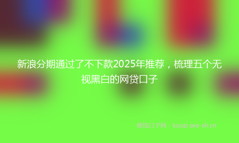 新浪分期通过了不下款2025年推荐，梳理五个无视黑白的网贷口子