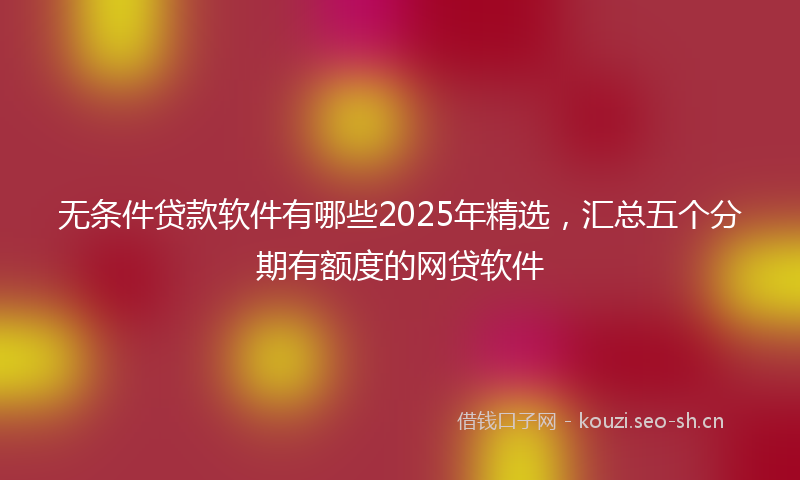 无条件贷款软件有哪些2025年精选，汇总五个分期有额度的网贷软件