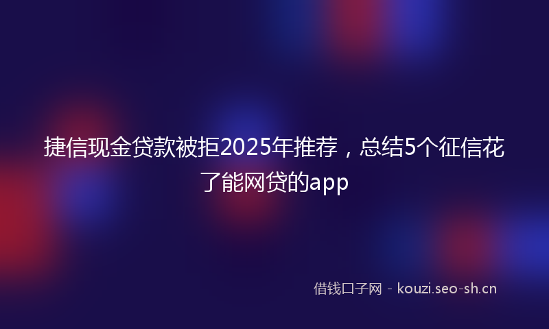捷信现金贷款被拒2025年推荐，总结5个征信花了能网贷的app
