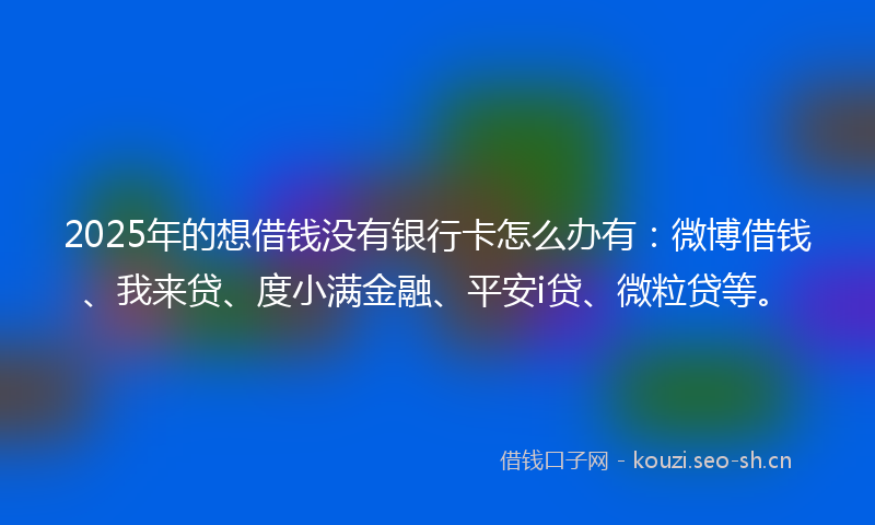 2025年的想借钱没有银行卡怎么办有：微博借钱、我来贷、度小满金融、平安i贷、微粒贷等。