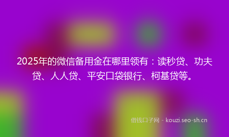 2025年的微信备用金在哪里领有：读秒贷、功夫贷、人人贷、平安口袋银行、柯基贷等。