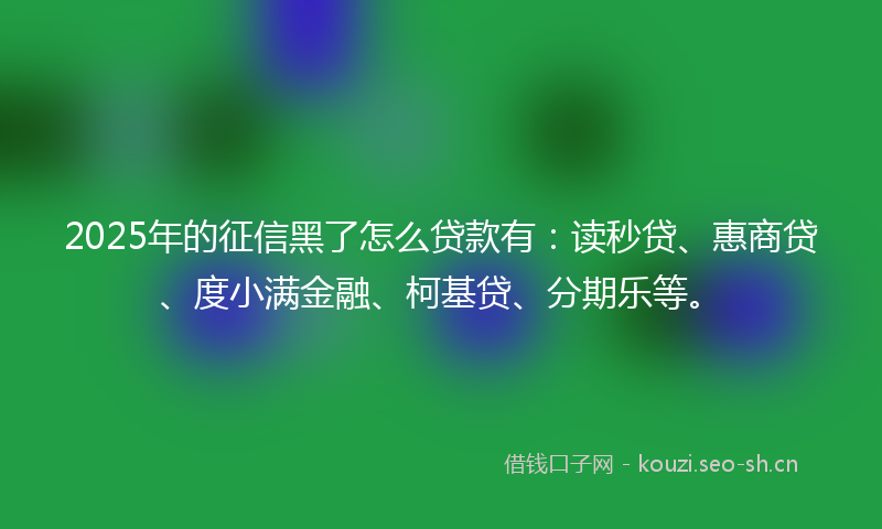 2025年的征信黑了怎么贷款有：读秒贷、惠商贷、度小满金融、柯基贷、分期乐等。