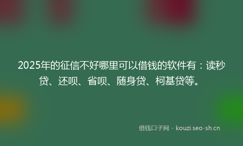 2025年的征信不好哪里可以借钱的软件有：读秒贷、还呗、省呗、随身贷、柯基贷等。