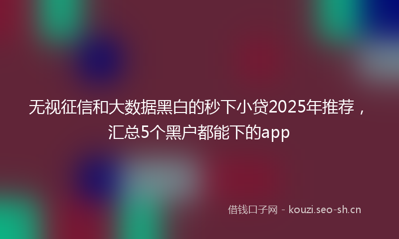 无视征信和大数据黑白的秒下小贷2025年推荐，汇总5个黑户都能下的app