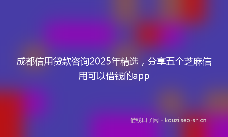 成都信用贷款咨询2025年精选，分享五个芝麻信用可以借钱的app