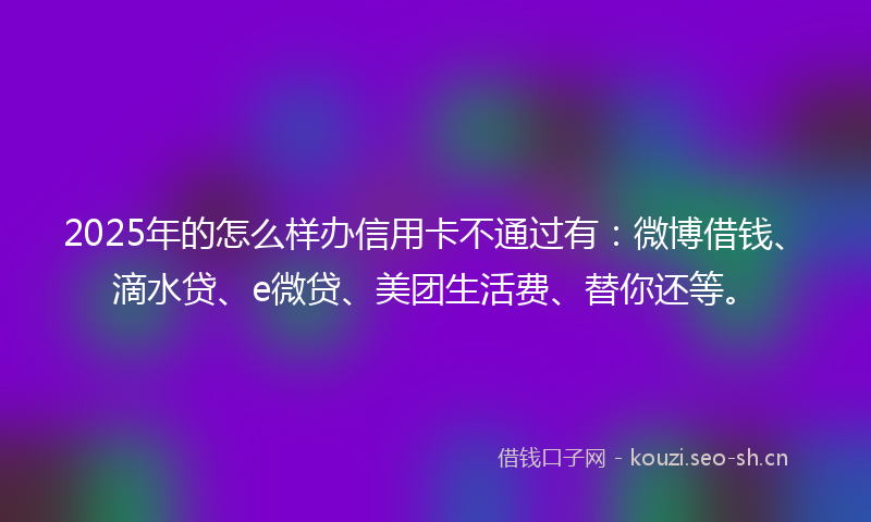 2025年的怎么样办信用卡不通过有:微博借钱、滴水贷、e微贷、美团生活费、替你还等。