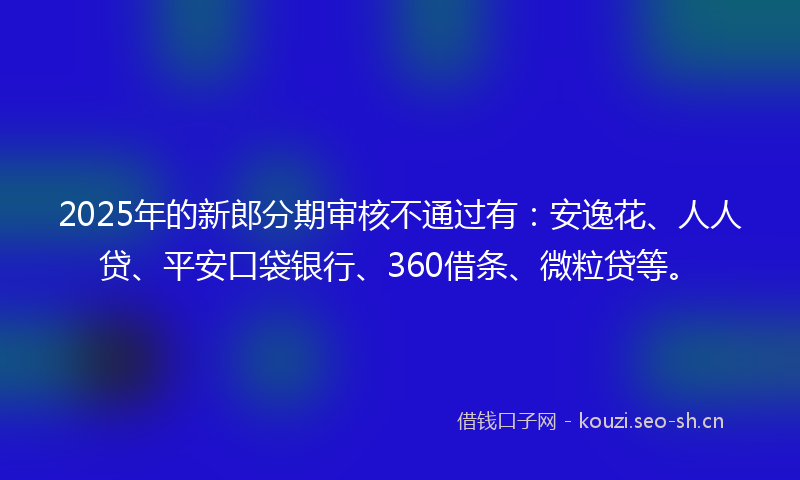 2025年的新郎分期审核不通过有：安逸花、人人贷、平安口袋银行、360借条、微粒贷等。