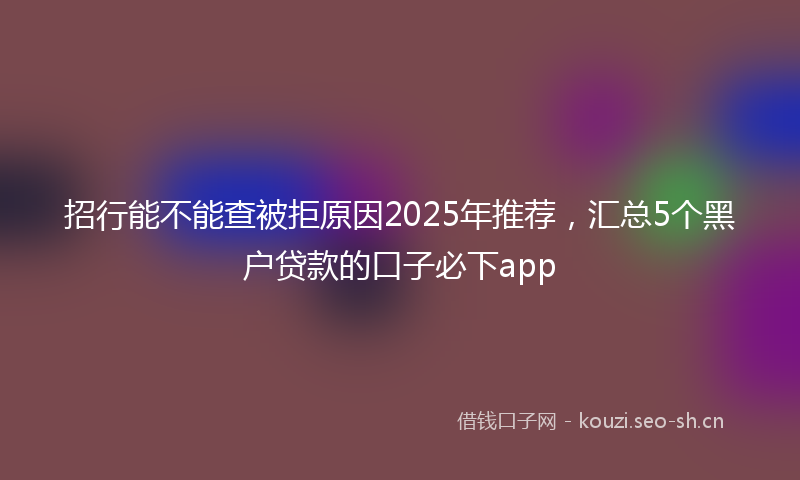 招行能不能查被拒原因2025年推荐，汇总5个黑户贷款的口子必下app