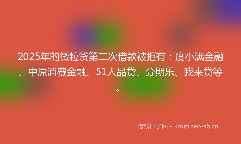 2025年的微粒贷第二次借款被拒有：度小满金融、中原消费金融、51人品贷、分期乐、我来贷等。