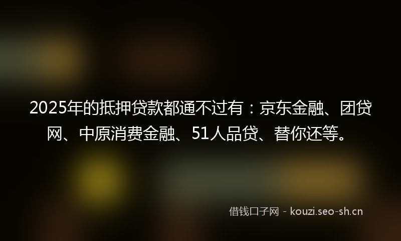 2025年的抵押贷款都通不过有：京东金融、团贷网、中原消费金融、51人品贷、替你还等。