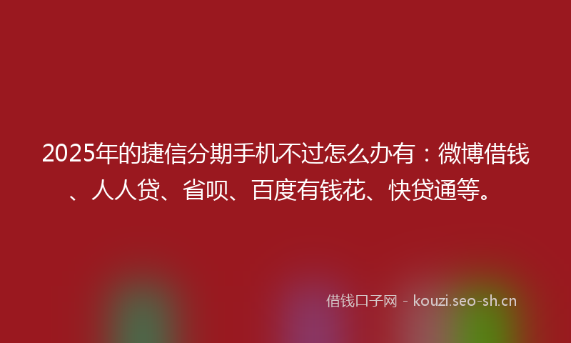 2025年的捷信分期手机不过怎么办有：微博借钱、人人贷、省呗、百度有钱花、快贷通等。