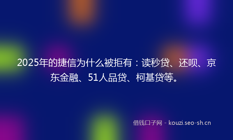 2025年的捷信为什么被拒有：读秒贷、还呗、京东金融、51人品贷、柯基贷等。