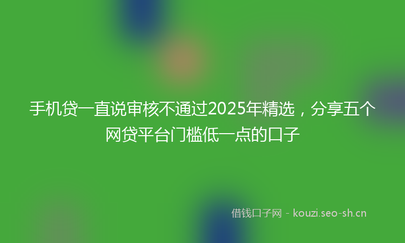 手机贷一直说审核不通过2025年精选，分享五个网贷平台门槛低一点的口子