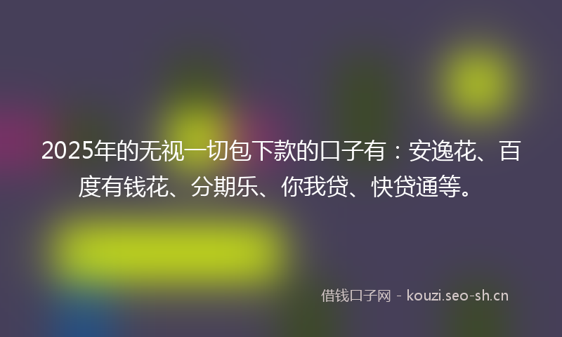 2025年的无视一切包下款的口子有：安逸花、百度有钱花、分期乐、你我贷、快贷通等。