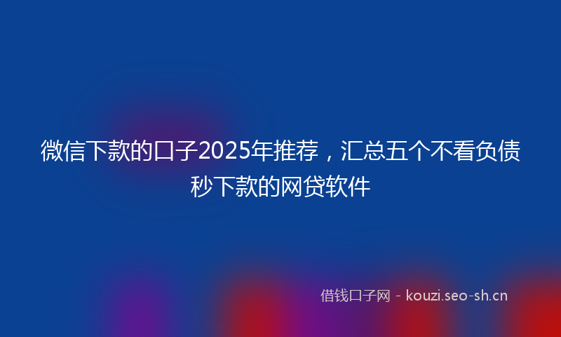 微信下款的口子2025年推荐，汇总五个不看负债秒下款的网贷软件