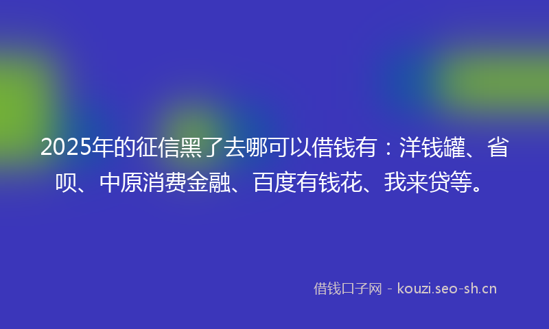 2025年的征信黑了去哪可以借钱有：洋钱罐、省呗、中原消费金融、百度有钱花、我来贷等。