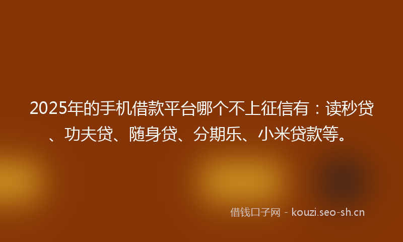 2025年的手机借款平台哪个不上征信有：读秒贷、功夫贷、随身贷、分期乐、小米贷款等。