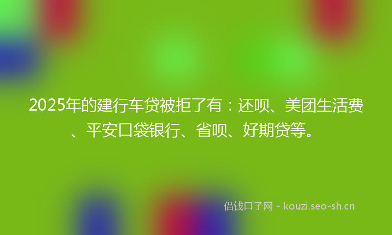 2025年的建行车贷被拒了有：还呗、美团生活费、平安口袋银行、省呗、好期贷等。