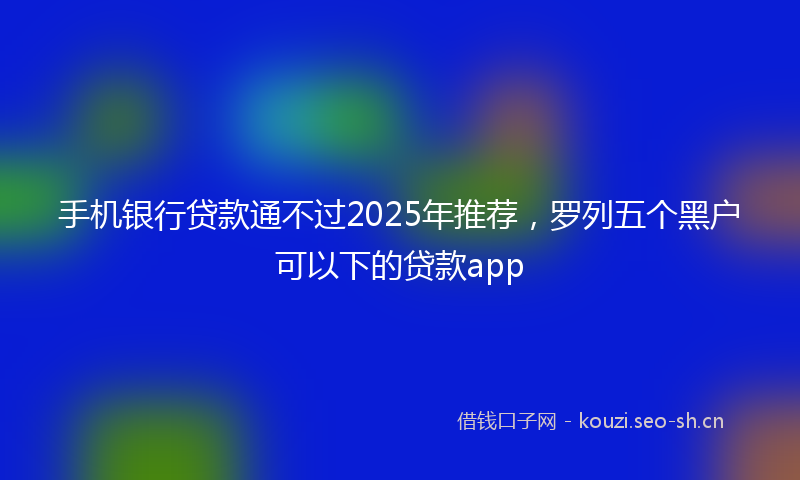 手机银行贷款通不过2025年推荐，罗列五个黑户可以下的贷款app