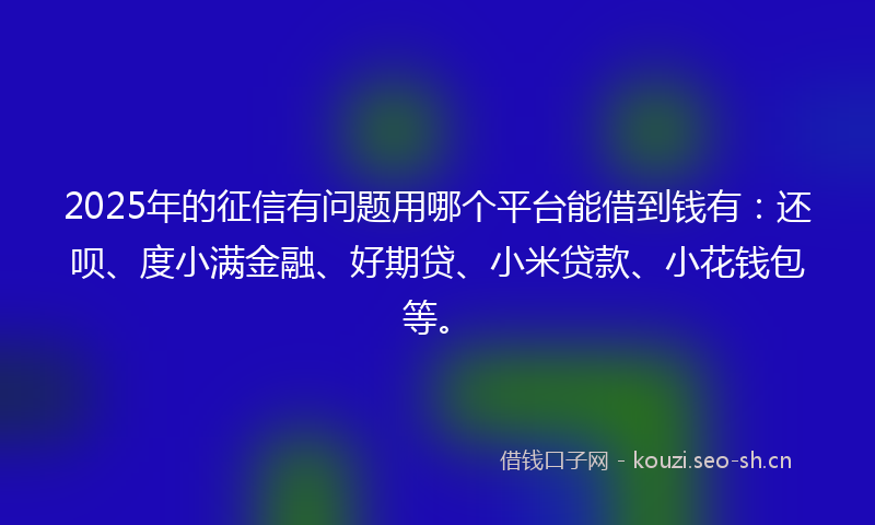 2025年的征信有问题用哪个平台能借到钱有：还呗、度小满金融、好期贷、小米贷款、小花钱包等。