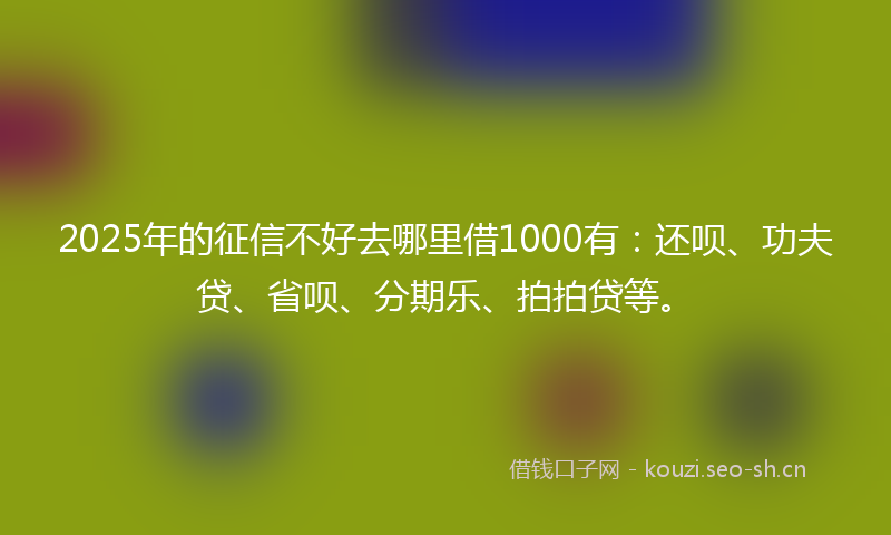 2025年的征信不好去哪里借1000有：还呗、功夫贷、省呗、分期乐、拍拍贷等。