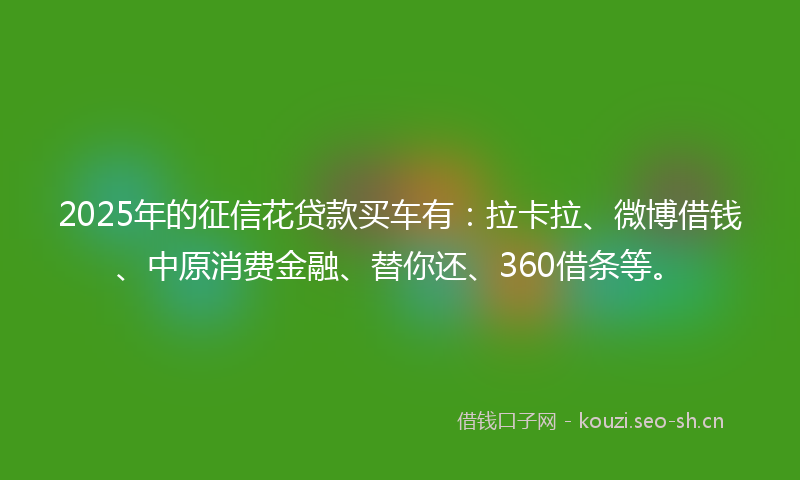 2025年的征信花贷款买车有：拉卡拉、微博借钱、中原消费金融、替你还、360借条等。