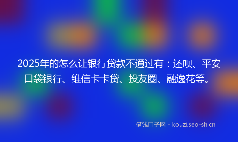 2025年的怎么让银行贷款不通过有：还呗、平安口袋银行、维信卡卡贷、投友圈、融逸花等。