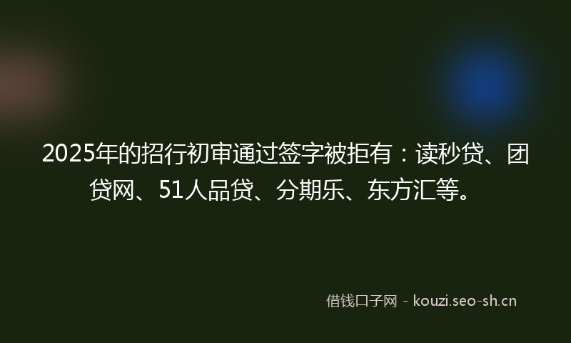 2025年的招行初审通过签字被拒有：读秒贷、团贷网、51人品贷、分期乐、东方汇等。