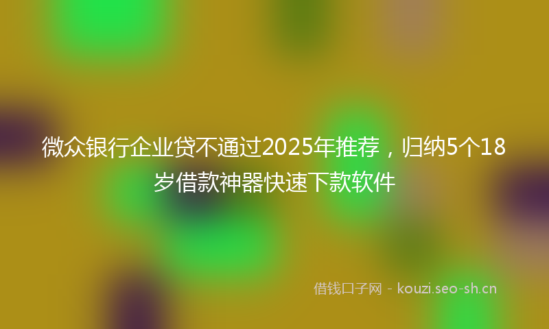 微众银行企业贷不通过2025年推荐，归纳5个18岁借款神器快速下款软件