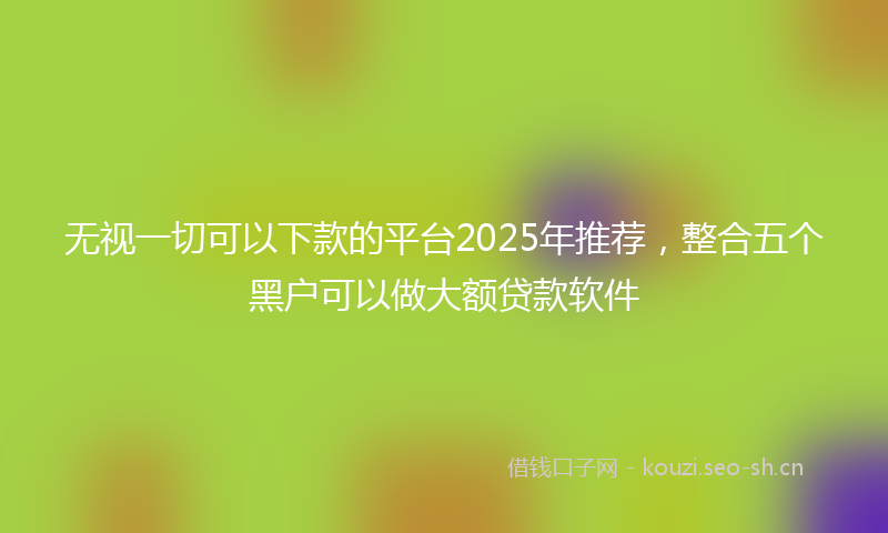 无视一切可以下款的平台2025年推荐，整合五个黑户可以做大额贷款软件
