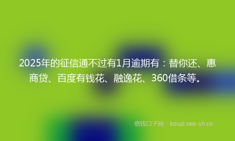 2025年的征信通不过有1月逾期有：替你还、惠商贷、百度有钱花、融逸花、360借条等。