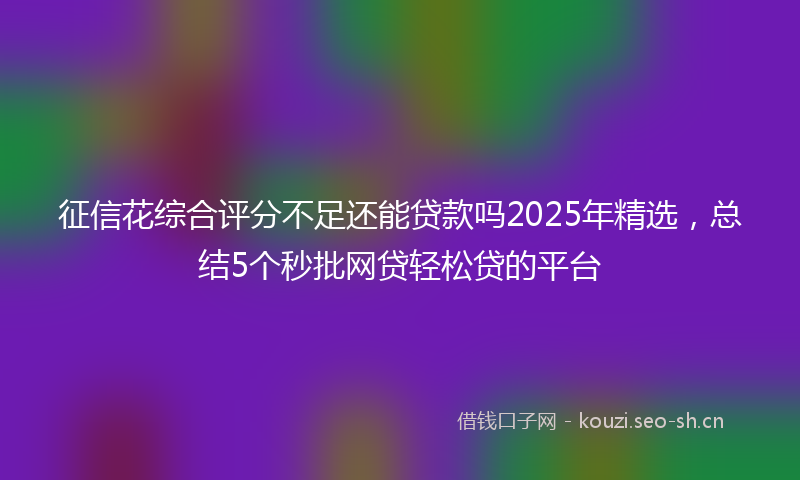 征信花综合评分不足还能贷款吗2025年精选，总结5个秒批网贷轻松贷的平台