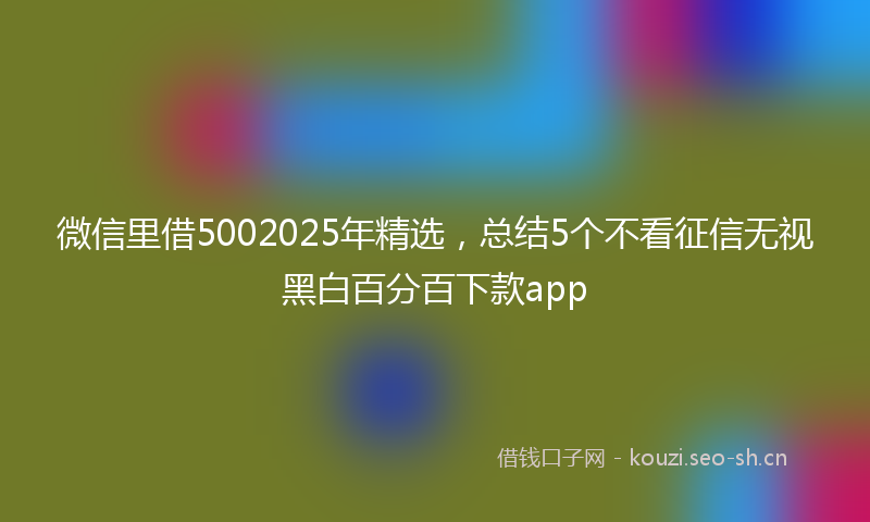 微信里借5002025年精选，总结5个不看征信无视黑白百分百下款app