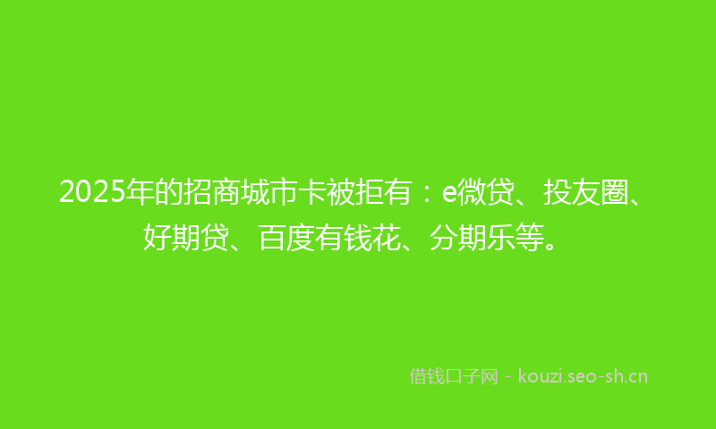 2025年的招商城市卡被拒有：e微贷、投友圈、好期贷、百度有钱花、分期乐等。