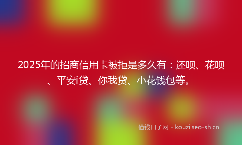2025年的招商信用卡被拒是多久有：还呗、花呗、平安i贷、你我贷、小花钱包等。