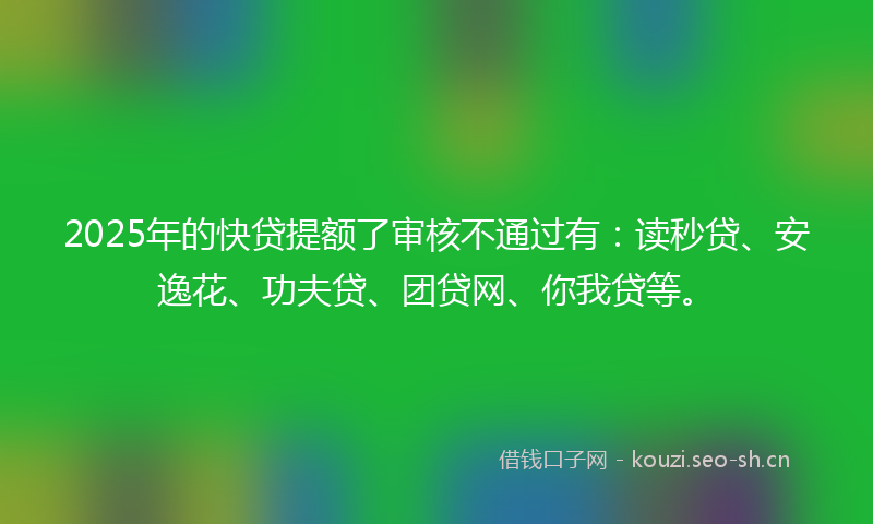 2025年的快贷提额了审核不通过有：读秒贷、安逸花、功夫贷、团贷网、你我贷等。