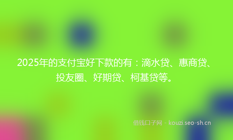 2025年的支付宝好下款的有：滴水贷、惠商贷、投友圈、好期贷、柯基贷等。