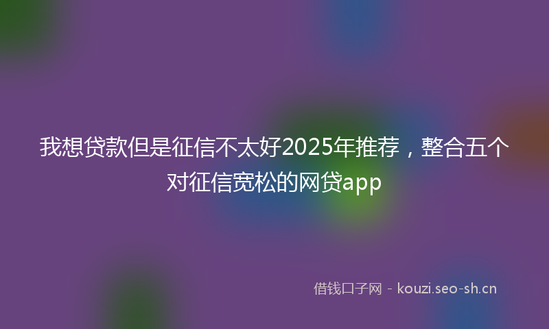 我想贷款但是征信不太好2025年推荐，整合五个对征信宽松的网贷app