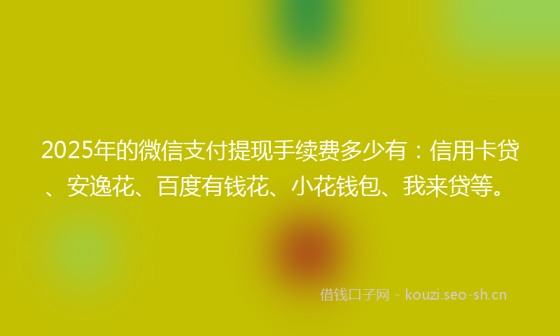 2025年的微信支付提现手续费多少有：信用卡贷、安逸花、百度有钱花、小花钱包、我来贷等。