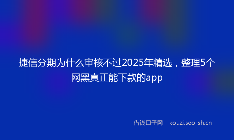 捷信分期为什么审核不过2025年精选，整理5个网黑真正能下款的app