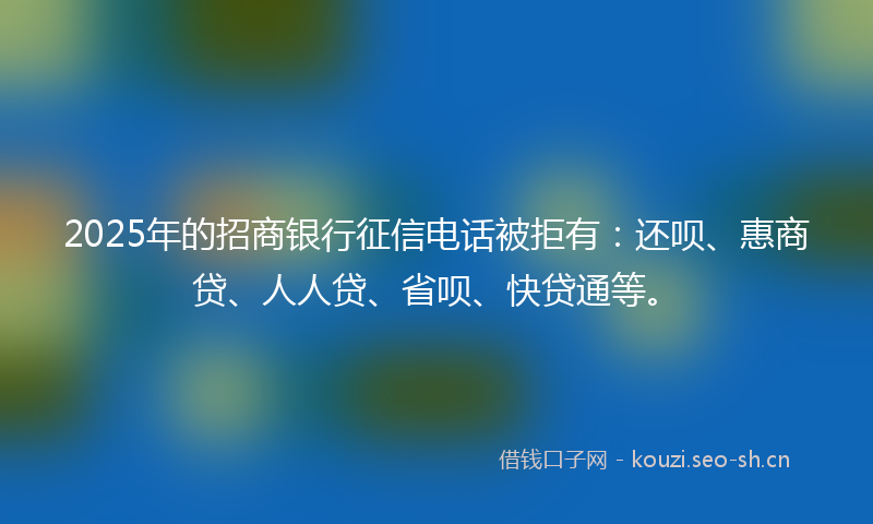 2025年的招商银行征信电话被拒有：还呗、惠商贷、人人贷、省呗、快贷通等。