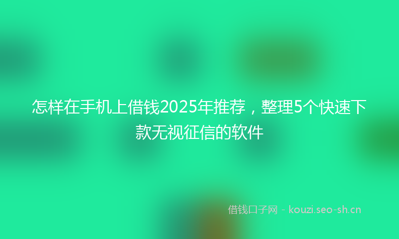 怎样在手机上借钱2025年推荐，整理5个快速下款无视征信的软件