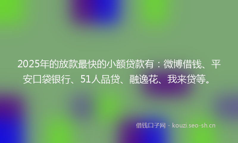 2025年的放款最快的小额贷款有：微博借钱、平安口袋银行、51人品贷、融逸花、我来贷等。