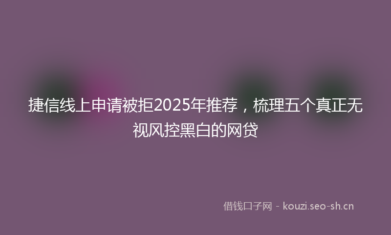 捷信线上申请被拒2025年推荐，梳理五个真正无视风控黑白的网贷