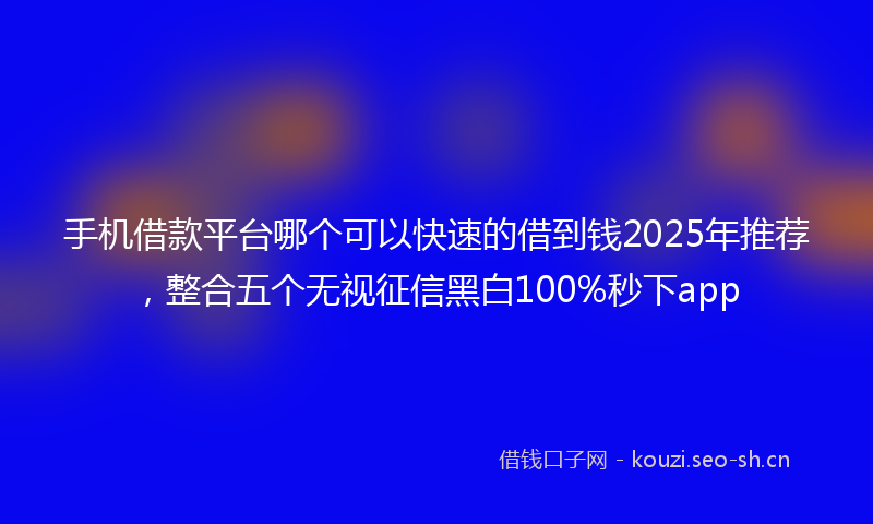 手机借款平台哪个可以快速的借到钱2025年推荐，整合五个无视征信黑白100%秒下app