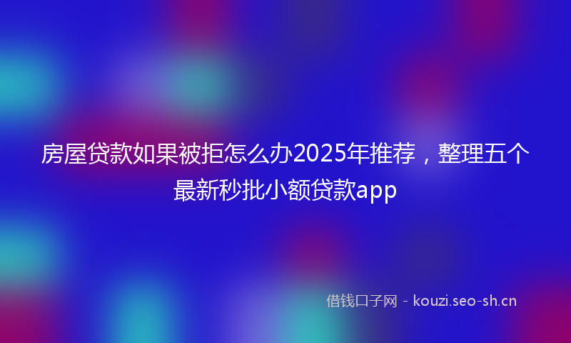 房屋贷款如果被拒怎么办2025年推荐，整理五个最新秒批小额贷款app